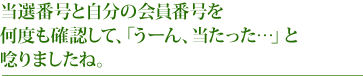 当選番号と自分の会員番号を何度も確認して、「うーん、当たった…」と唸りましたね。