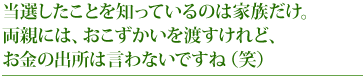 当選したことを知っているのは家族だけ。両親には、おこずかいを渡すけれど、お金の出所は言わないですね（笑）