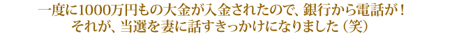 一度に1000万円もの大金が入金されたので、銀行から電話が！それが、当選を妻に話すきっかけになりました（笑）