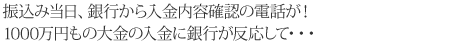 振込み当日、銀行から入金内容確認の電話が！1000万円もの大金の入金に銀行が反応して・・・