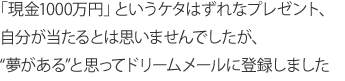 「現金1000万円」というケタはずれなプレゼント、自分が当たるとは思いませんでしたが、“夢がある”と思ってドリームメールに登録しました