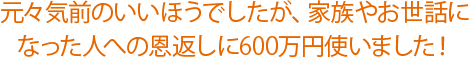 元々気前のいいほうでしたが、家族やお世話になった人への恩返しに600万円使いました！