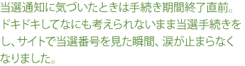 当選通知に気づいたときは手続き期間終了直前。ドキドキしてなにも考えられないまま当選手続きをし、サイトで当選番号を見た瞬間、涙が止まらなくなりました。