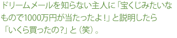 ドリームメールを知らない主人に「宝くじみたいなもので1000万円が当たったよ！」と説明したら「いくら買ったの？」と（笑）。