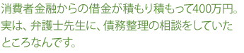 消費者金融からの借金が積もり積もって400万円。実は、弁護士先生に、債務整理の相談をしていたところなんです。