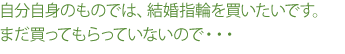 自分自身のものでは、結婚指輪を買いたいです。まだ買ってもらっていないので…