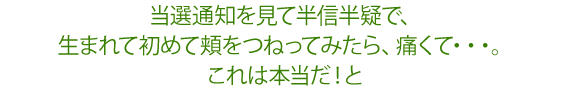 当選通知を見て半信半疑で、生まれて初めて頬をつねってみたら、痛くて・・・。これは本当だ！と