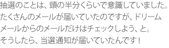 抽選のことは、頭の半分くらいで意識していました。たくさんのメールが届いていたのですが、ドリームメールからのメールだけはチェックしよう、と。そうしたら、当選通知が届いていたんです！