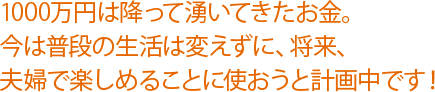 1000万円は降って湧いてきたお金。今は普段の生活は変えずに、将来、夫婦で楽しめることに使おうと計画中です！