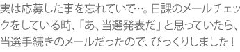 実は応募した事を忘れていて…。日課のメールチェックをしている時、「あ、当選発表だ」と思っていたら、当選手続きのメールだったので、びっくりしました！