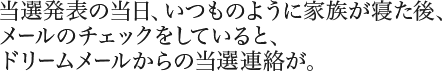 当選発表の当日、いつものように家族が寝た後、メールのチェックをしていると、ドリームメールからの当選連絡が。