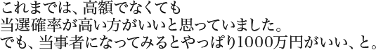 これまでは、高額でなくても当選確率が高い方がいいと思っていました。でも、当事者になってみるとやっぱり1000万円がいい、と。